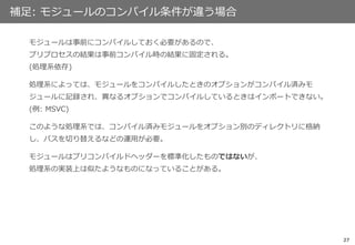 27
補足: モジュールのコンパイル条件が違う場合
モジュールは事前にコンパイルしておく必要があるので、
プリプロセスの結果は事前コンパイル時の結果に固定される。
(処理系依存)
処理系によっては、モジュールをコンパイルしたときのオプションがコンパイル済みモ
ジュールに記録され、異なるオプションでコンパイルしているときはインポートできない。
(例: MSVC)
このような処理系では、コンパイル済みモジュールをオプション別のディレクトリに格納
し、パスを切り替えるなどの運用が必要。
モジュールはプリコンパイルドヘッダーを標準化したものではないが、
処理系の実装上は似たようなものになっていることがある。
 