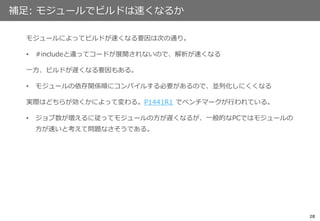 28
補足: モジュールでビルドは速くなるか
モジュールによってビルドが速くなる要因は次の通り。
• #includeと違ってコードが展開されないので、解析が速くなる
一方、ビルドが遅くなる要因もある。
• モジュールの依存関係順にコンパイルする必要があるので、並列化しにくくなる
実際はどちらが効くかによって変わる。P1441R1 でベンチマークが行われている。
• ジョブ数が増えるに従ってモジュールの方が遅くなるが、一般的なPCではモジュールの
方が速いと考えて問題なさそうである。
 