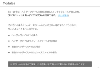 Modules
2
C++20では、ヘッダーファイルに代わる仕組みとしてモジュールが導入され、
プリプロセッサを用いずにプログラムを分割できる。 (P1103R3)
それぞれの場合について、モジュールによる分割へ移行するとどうなるか、
サンプルコードと共に紹介する。
 ヘッダーファイル1つの場合
 ヘッダーファイル1つとソースファイル1つの場合
 複数のヘッダーファイルの場合
 複数のヘッダーファイルとソースファイルの場合
※ モジュールをすべて実装した処理系はまだ無いので動かない可能性があります
 