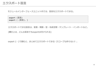 エクスポート宣言
6
モジュールインターフェースユニット内では、宣言をエクスポートできる。
export (宣言)
export { (宣言)… }
エクスポートできる宣言は、変数・関数・型・名前空間・テンプレート・インポートなど。
(構文上は、どんな宣言でもexportは付けられる)
export {…}で囲むと、まとめてエクスポートできる（スコープは作らない）。
 