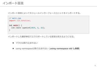 インポート宣言
7
インポートした翻訳単位でエクスポートしている宣言は見えるようになる。
 マクロは取り込まれない
 using namespaceは取り込まれない (using namespace std し放題)
// main.cpp
import lib.datetime;
int main() {
lib::Date cppmix4{2019, 6, 26};
}
インポート宣言によってモジュールインターフェースユニットをインポートする。
 