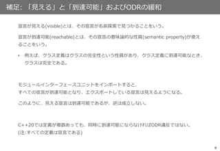 8
補足: 「見える」と「到達可能」およびODRの緩和
宣言が見える(visible)とは、その宣言が名前探索で見つかることをいう。
宣言が到達可能(reachable)とは、その宣言の意味論的な性質(semantic property)が使え
ることをいう。
• 例えば、クラス定義はクラスの完全性という性質があり、クラス定義に到達可能なとき、
クラスは完全である。
モジュールインターフェースユニットをインポートすると、
すべての宣言が到達可能となり、エクスポートしている宣言は見えるようになる。
このように、見える宣言は到達可能であるが、逆は成立しない。
C++20では定義が複数あっても、同時に到達可能にならなければODR違反ではない。
(注:すべての定義は宣言である)
 