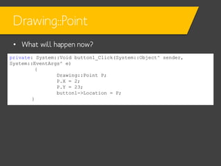 Drawing::Point
• What will happen now?
private: System::Void button1_Click(System::Object^ sender,
System::EventArgs^ e)
{
Drawing::Point P;
P.X = 2;
P.Y = 23;
button1->Location = P;
}

 