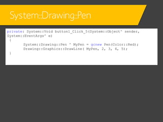 System::Drawing::Pen
private: System::Void button1_Click_5(System::Object^ sender,
System::EventArgs^ e)
{
System::Drawing::Pen ^ MyPen = gcnew Pen(Color::Red);
Drawing::Graphics::DrawLine( MyPen, 2, 3, 4, 5);
}

 