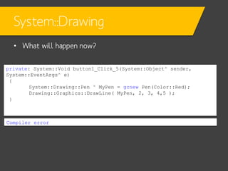 System::Drawing
• What will happen now?
private: System::Void button1_Click_5(System::Object^ sender,
System::EventArgs^ e)
{
System::Drawing::Pen ^ MyPen = gcnew Pen(Color::Red);
Drawing::Graphics::DrawLine( MyPen, 2, 3, 4,5 );
}

Compiler error

 