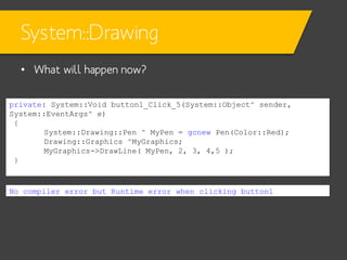 System::Drawing
• What will happen now?
private: System::Void button1_Click_5(System::Object^ sender,
System::EventArgs^ e)
{
System::Drawing::Pen ^ MyPen = gcnew Pen(Color::Red);
Drawing::Graphics ^MyGraphics;
MyGraphics->DrawLine( MyPen, 2, 3, 4,5 );
}

No compiler error but Runtime error when clicking button1

 