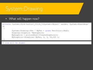 System::Drawing
• What will happen now?
private: System::Void button1_Click_5(System::Object^ sender, System::EventArgs^
e)
{
System::Drawing::Pen ^ MyPen = gcnew Pen(Color::Red);
Drawing::Graphics ^MyGraphics;
MyGraphics = pictureBox1->CreateGraphics();
MyGraphics->DrawLine( MyPen, 2, 3, 50,105 );
}
A line will be drawn!

 