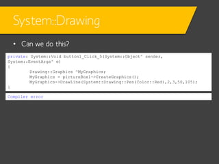 System::Drawing
• Can we do this?
private: System::Void button1_Click_5(System::Object^ sender,
System::EventArgs^ e)
{
Drawing::Graphics ^MyGraphics;
MyGraphics = pictureBox1->CreateGraphics();
MyGraphics->DrawLine(System::Drawing::Pen(Color::Red),2,3,50,105);
}
Compiler error

 