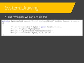 System::Drawing
• But remember we can just do this
private: System::Void button1_Click_5(System::Object^ sender, System::EventArgs^
e)
{
System::Drawing::Pen ^ MyPen = gcnew Pen(Color::Red);
Drawing::Graphics ^MyGraphics;
MyGraphics = pictureBox1->CreateGraphics();
MyGraphics->DrawLine( MyPen, 2, 3, 50,105 );
}

 
