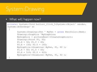 System::Drawing
• What will happen now?
private: System::Void button1_Click_5(System::Object^ sender,
System::EventArgs^ e)
{
System::Drawing::Pen ^ MyPen = gcnew Pen(Color::Red);
Drawing::Graphics ^MyGraphics;
MyGraphics = pictureBox1->CreateGraphics();
Drawing::Point P1, P2;
P1.X = 50; P1.Y = 60;
P2.X = 150; P2.Y = 160;
MyGraphics->DrawLine( MyPen, P1, P2 );
P1.X = 50; P1.Y = 60;
P2.X = 510; P2.Y = 610;
MyGraphics->DrawLine( MyPen, P1, P2 );
}

 