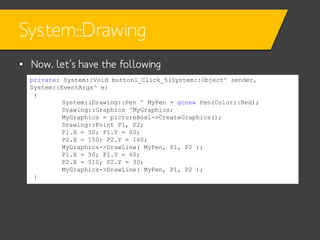 System::Drawing
• Now, let’s have the following
private: System::Void button1_Click_5(System::Object^ sender,
System::EventArgs^ e)
{
System::Drawing::Pen ^ MyPen = gcnew Pen(Color::Red);
Drawing::Graphics ^MyGraphics;
MyGraphics = pictureBox1->CreateGraphics();
Drawing::Point P1, P2;
P1.X = 50; P1.Y = 60;
P2.X = 150; P2.Y = 160;
MyGraphics->DrawLine( MyPen, P1, P2 );
P1.X = 50; P1.Y = 60;
P2.X = 510; P2.Y = 30;
MyGraphics->DrawLine( MyPen, P1, P2 );
}

 