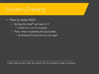 System::Drawing
• How to solve this?!
– Storing the lines* we have in ??
• Linked list / List for example

– Then, when re-painting the pictureBox
• Re-drawing the hole line all over again!

____________________________________________________
* Note that we don’t have sth called “line” so we need to wrap it oursleves

 