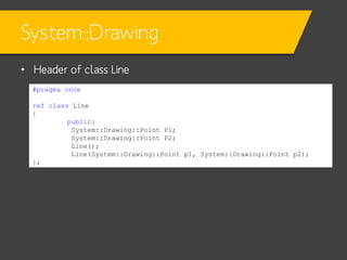 System::Drawing
• Header of class Line
#pragma once
ref class Line
{
public:
System::Drawing::Point P1;
System::Drawing::Point P2;
Line();
Line(System::Drawing::Point p1, System::Drawing::Point p2);
};

 