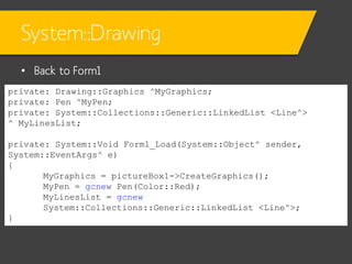 System::Drawing
• Back to Form1
private: Drawing::Graphics ^MyGraphics;
private: Pen ^MyPen;
private: System::Collections::Generic::LinkedList <Line^>
^ MyLinesList;

private: System::Void Form1_Load(System::Object^ sender,
System::EventArgs^ e)
{
MyGraphics = pictureBox1->CreateGraphics();
MyPen = gcnew Pen(Color::Red);
MyLinesList = gcnew
System::Collections::Generic::LinkedList <Line^>;
}

 