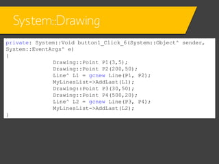 System::Drawing
private: System::Void button1_Click_6(System::Object^ sender,
System::EventArgs^ e)
{
Drawing::Point P1(3,5);
Drawing::Point P2(200,50);
Line^ L1 = gcnew Line(P1, P2);
MyLinesList->AddLast(L1);
Drawing::Point P3(30,50);
Drawing::Point P4(500,20);
Line^ L2 = gcnew Line(P3, P4);
MyLinesList->AddLast(L2);
}

 