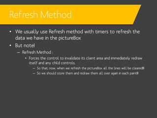 Refresh Method
• We usually use Refresh method with timers to refresh the
data we have in the pictureBox
• But note!
– Refresh Method :
• Forces the control to invalidate its client area and immediately redraw
itself and any child controls.
– So that, now, when we refresh the pictureBox all the lines will be cleared!!!
– So we should store them and redraw them all over again in each paint!!!

 