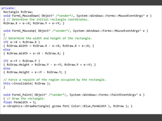 private:
Rectangle RcDraw;
void Form1_MouseDown( Object^ /*sender*/, System::Windows::Forms::MouseEventArgs^ e )
{ // Determine the initial rectangle coordinates.
RcDraw.X = e->X; RcDraw.Y = e->Y; }
void Form1_MouseUp( Object^ /*sender*/, System::Windows::Forms::MouseEventArgs^ e )
{
// Determine the width and height of the rectangle.
if( e->X < RcDraw.X )
{ RcDraw.Width = RcDraw.X - e->X; RcDraw.X = e->X; }
else
{ RcDraw.Width = e->X - RcDraw.X; }
if( e->Y < RcDraw.Y )
{ RcDraw.Height = RcDraw.Y - e->Y; RcDraw.Y = e->Y; }
else
{ RcDraw.Height = e->Y - RcDraw.Y; }
// Force a repaint of the region occupied by the rectangle.
this->Invalidate( RcDraw );
}
void Form1_Paint( Object^ /*sender*/, System::Windows::Forms::PaintEventArgs^ e )
{ // Draw the rectangle.
float PenWidth = 5;
e->Graphics->DrawRectangle( gcnew Pen( Color::Blue,PenWidth ), RcDraw ); }

 
