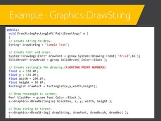 Example : Graphics::DrawString
public:
void DrawStringRectangleF( PaintEventArgs^ e )
{
// Create string to draw.
String^ drawString = "Sample Text";
// Create font and brush.
System::Drawing::Font^ drawFont = gcnew System::Drawing::Font( "Arial",16 );
SolidBrush^ drawBrush = gcnew SolidBrush( Color::Black );
// Create rectangle for drawing.(FLOATING POINT NUMBERS)
float x = 150.0F;
float y = 150.0F;
float width = 200.0F;
float height = 50.0F;
RectangleF drawRect = RectangleF(x,y,width,height);

// Draw rectangle to screen.
Pen^ blackPen = gcnew Pen( Color::Black );
e->Graphics->DrawRectangle( blackPen, x, y, width, height );
// Draw string to screen.
e->Graphics->DrawString( drawString, drawFont, drawBrush, drawRect );
}

 