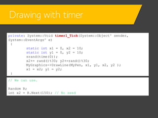 Drawing with timer
private: System::Void timer1_Tick(System::Object^ sender,
System::EventArgs^ e)
{
static int x1 = 0, x2 = 10;
static int y1 = 0, y2 = 10;
srand(time(0));
x2+= rand()%30; y2+=rand()%30;
MyGraphics->DrawLine(MyPen, x1, y1, x2, y2 );
x1 = x2; y1 = y2;
}
// We can use.

Random R;
int x2 = R.Next(150); // No seed

 