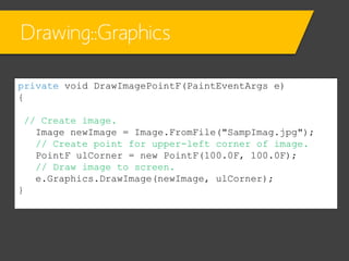 Drawing::Graphics
private void DrawImagePointF(PaintEventArgs e)
{
// Create image.
Image newImage = Image.FromFile("SampImag.jpg");
// Create point for upper-left corner of image.
PointF ulCorner = new PointF(100.0F, 100.0F);
// Draw image to screen.
e.Graphics.DrawImage(newImage, ulCorner);
}

 