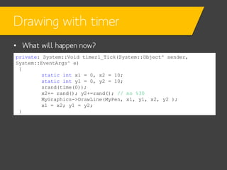 Drawing with timer
• What will happen now?
private: System::Void timer1_Tick(System::Object^ sender,
System::EventArgs^ e)
{
static int x1 = 0, x2 = 10;
static int y1 = 0, y2 = 10;
srand(time(0));
x2+= rand(); y2+=rand(); // no %30
MyGraphics->DrawLine(MyPen, x1, y1, x2, y2 );
x1 = x2; y1 = y2;
}

 
