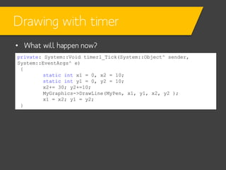 Drawing with timer
• What will happen now?
private: System::Void timer1_Tick(System::Object^ sender,
System::EventArgs^ e)
{
static int x1 = 0, x2 = 10;
static int y1 = 0, y2 = 10;
x2+= 30; y2+=10;
MyGraphics->DrawLine(MyPen, x1, y1, x2, y2 );
x1 = x2; y1 = y2;
}

 