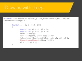 Drawing with sleep
private: System::Void button1_Click_6(System::Object^ sender,
System::EventArgs^ e)
{
for(int i = 0; i < 10; i++)
{
static int x1 = 0, x2 = 10;
static int y1 = 0, y2 = 10;
srand(time(0));
x2+= rand()%40; y2+= rand()%30;
MyGraphics->DrawLine(MyPen, x1, y1, x2, y2 );
Threading::Thread::Sleep(1000);
x1 = x2; y1 = y2;
}
}

 