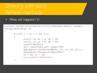Drawing with sleep –
Refresh methods
• What will happens? :D
private: System::Void button1_Click_6(System::Object^ sender,
System::EventArgs^ e)
{
for(int i = 0; i < 10; i++)
{
static int x1 = 0, x2 = 10;
static int y1 = 0, y2 = 10;
srand(time(0));
x2+= rand()%40; y2+= rand()%30;
MyGraphics->DrawLine(MyPen, x1, y1, x2, y2 );
Threading::Thread::Sleep(1000);
x1 = x2; y1 = y2;
pictureBox1->Refresh();
}
}

 