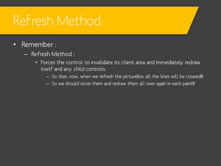 Refresh Method
• Remember :
– Refresh Method :
• Forces the control to invalidate its client area and immediately redraw
itself and any child controls.
– So that, now, when we refresh the pictureBox all the lines will be cleared!!!
– So we should store them and redraw them all over again in each paint!!!

 