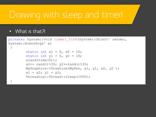 Drawing with sleep and timer!
• What is that?!
private: System::Void timer1_Tick(System::Object^ sender,
System::EventArgs^ e)
{
static int x1 = 0, x2 = 10;
static int y1 = 0, y2 = 10;
srand(time(0));
x2+= rand()%30; y2+=rand()%30;
MyGraphics->DrawLine(MyPen, x1, y1, x2, y2 );
x1 = x2; y1 = y2;
Threading::Thread::Sleep(1000);
}

 