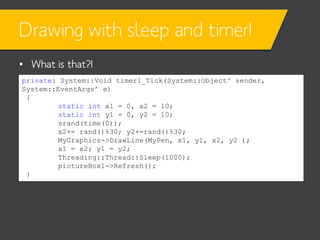 Drawing with sleep and timer!
• What is that?!
private: System::Void timer1_Tick(System::Object^ sender,
System::EventArgs^ e)
{
static int x1 = 0, x2 = 10;
static int y1 = 0, y2 = 10;
srand(time(0));
x2+= rand()%30; y2+=rand()%30;
MyGraphics->DrawLine(MyPen, x1, y1, x2, y2 );
x1 = x2; y1 = y2;
Threading::Thread::Sleep(1000);
pictureBox1->Refresh();
}

 