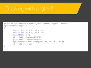 Drawing with angles?
private: System::Void timer1_Tick(System::Object^ sender,
System::EventArgs^ e)
{
static int x1 = 0, x2 = 10;
static int y1 = 0, y2 = 10;
srand(time(0));
x2+= Math::Cos(rand())*20;
y2+= Math::Cos(rand())*20;
MyGraphics->DrawLine(MyPen, x1, y1, x2, y2 );
x1 = x2; y1 = y2;
}

 