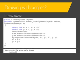 Drawing with angles?
• Precedence?
public : Drawing::Pen ^MyPen;
private: System::Void timer1_Tick(System::Object^ sender,
System::EventArgs^ e)
{
static int x1 = 0, x2 = 10;
static int y1 = 0, y2 = 10;
srand(time(0));
x2+= Math::Cos(rand())*rand()%30;
y2+= Math::Cos(rand())*rand()%30;
MyGraphics->DrawLine(MyPen, x1, y1, x2, y2 );
x1 = x2;
y1 = y2;
}
};
•Also remember that we can use for sincos
• Math::PI

 