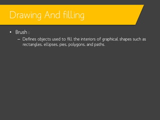Drawing And filling
• Brush :
– Defines objects used to fill the interiors of graphical shapes such as
rectangles, ellipses, pies, polygons, and paths.

 