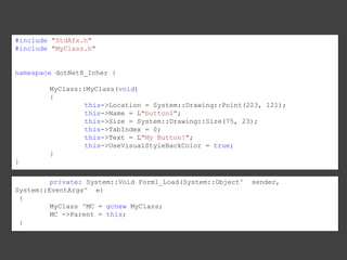 #include "StdAfx.h"
#include "MyClass.h"

namespace dotNet8_Inher {
MyClass::MyClass(void)
{
this->Location = System::Drawing::Point(223, 121);
this->Name = L"button1";
this->Size = System::Drawing::Size(75, 23);
this->TabIndex = 0;
this->Text = L"My Button!";
this->UseVisualStyleBackColor = true;
}
}
private: System::Void Form1_Load(System::Object^
System::EventArgs^ e)
{
MyClass ^MC = gcnew MyClass;
MC ->Parent = this;
}

sender,

 