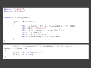 #include "StdAfx.h"
#include "MyClass.h"

namespace dotNet8_Inheir {

MyClass::MyClass(void)
{
this->Location = System::Drawing::Point(223, 121);
this->Name = L"button1";
this->Size = System::Drawing::Size(75, 23);
this->TabIndex = 0;
this->Text = L"My Button!";
this->UseVisualStyleBackColor = true;
}
}
private: System::Void Form1_Load(System::Object^
System::EventArgs^ e)
{
MyClass ^MC = gcnew MyClass;
MC ->Parent = this;
}

sender,

 