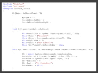 #include "StdAfx.h"
#include "MyClass.h”
namespace dotNet8_Inheir
{
MyClass::MyClass(Form1 ^f)
{
MyForm = f;
InitializeButton();
InitializeComboBox(MyCB);
}
void MyClass::InitializeButton()
{
this->Location = System::Drawing::Point(223, 121);
this->Name = L"button1";
this->Size = System::Drawing::Size(75, 23);
this->TabIndex = 0;
this->Text = L"My Button!";
this->UseVisualStyleBackColor = true;
}
void MyClass::InitializeComboBox(System::Windows::Forms::ComboBox ^%CB)
{
CB = gcnew System::Windows::Forms::ComboBox;
CB->Location = System::Drawing::Point(223, 121);
CB->Size = System::Drawing::Size(75, 23);
CB->TabIndex = 0;
CB->Text = L"My ComboBox!";
CB->Parent = this;
}
}

 