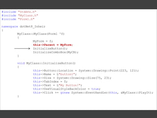 #include "StdAfx.h"
#include "MyClass.h"
#include "Form1.h"
namespace dotNet8_Inheir
{
MyClass::MyClass(Form1 ^f)
{
MyForm = f;
this->Parent = MyForm;
InitializeButton();
InitializeComboBox(MyCB);
}

void MyClass::InitializeButton()
{
this->Button::Location = System::Drawing::Point(223, 121);
this->Name = L"button1";
this->Size = System::Drawing::Size(75, 23);
this->TabIndex = 0;
this->Text = L"My Button!";
this->UseVisualStyleBackColor = true;
this->Click += gcnew System::EventHandler(this, &MyClass::PlayIt);
}

 