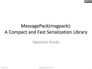 MessagePack(msgpack):
A Compact and Fast Serialization Library
Takatoshi Kondo
2015/5/14 1Copyright OGIS-RI 2015
 