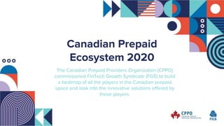 Canadian Prepaid
Ecosystem 2020
The Canadian Prepaid Providers Organization (CPPO)
commissioned FinTech Growth Syndicate (FGS) to build
a heatmap of all the players in the Canadian prepaid
space and look into the innovative solutions offered by
these players.
 