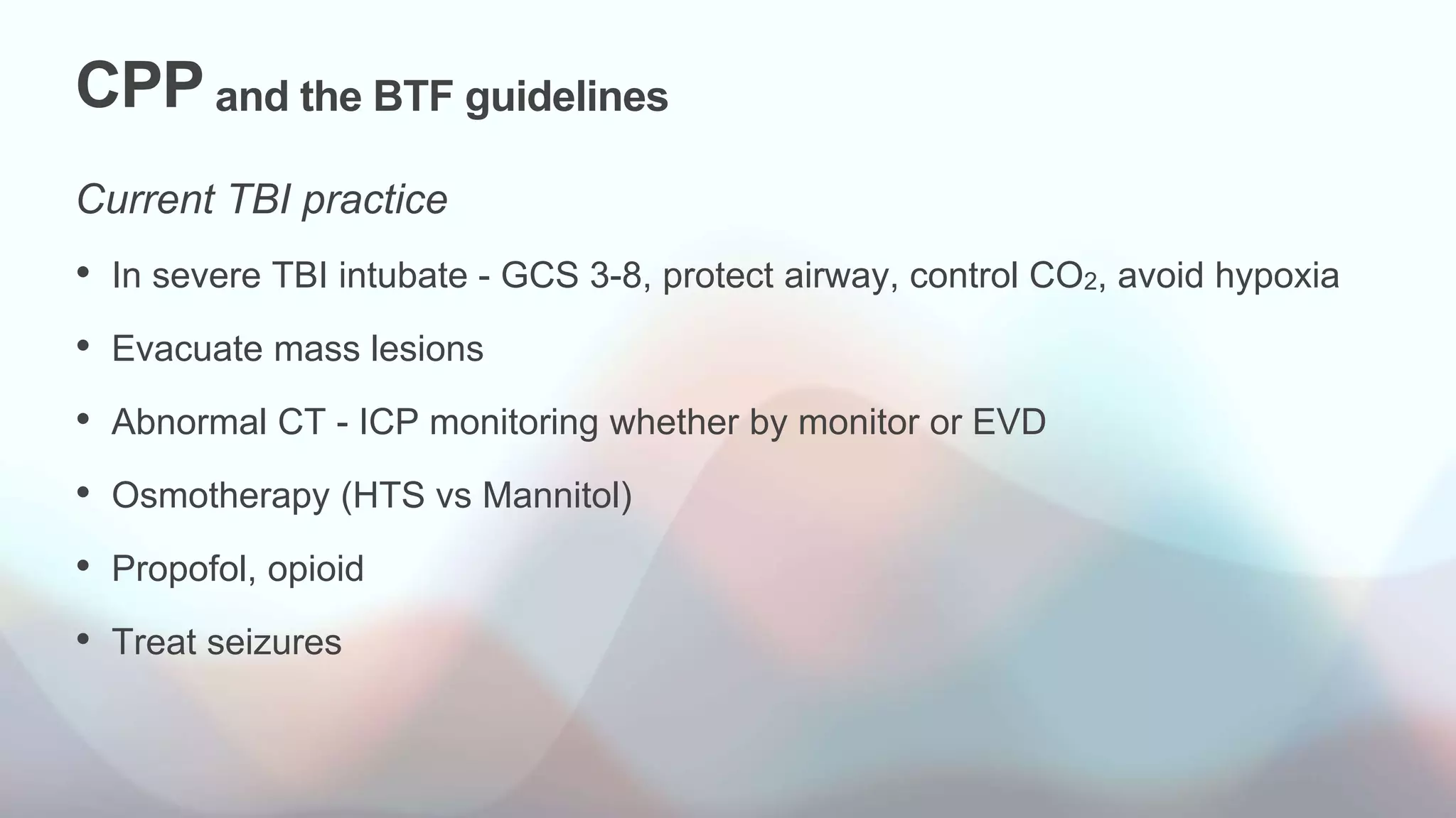 CPP and the BTF guidelines
Current TBI practice
• In severe TBI intubate - GCS 3-8, protect airway, control CO2, avoid hypoxia
• Evacuate mass lesions
• Abnormal CT - ICP monitoring whether by monitor or EVD
• Osmotherapy (HTS vs Mannitol)
• Propofol, opioid
• Treat seizures
 