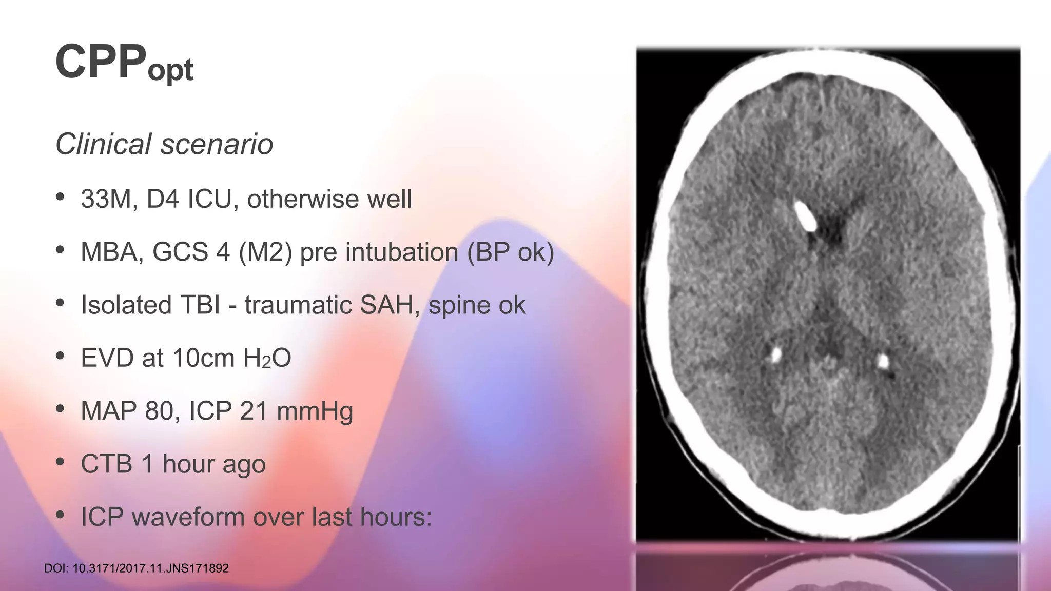 CPPopt
Clinical scenario
• 33M, D4 ICU, otherwise well
• MBA, GCS 4 (M2) pre intubation (BP ok)
• Isolated TBI - traumatic SAH, spine ok
• EVD at 10cm H2O
• MAP 80, ICP 21 mmHg
• CTB 1 hour ago
• ICP waveform over last hours:
DOI: 10.3171/2017.11.JNS171892
 