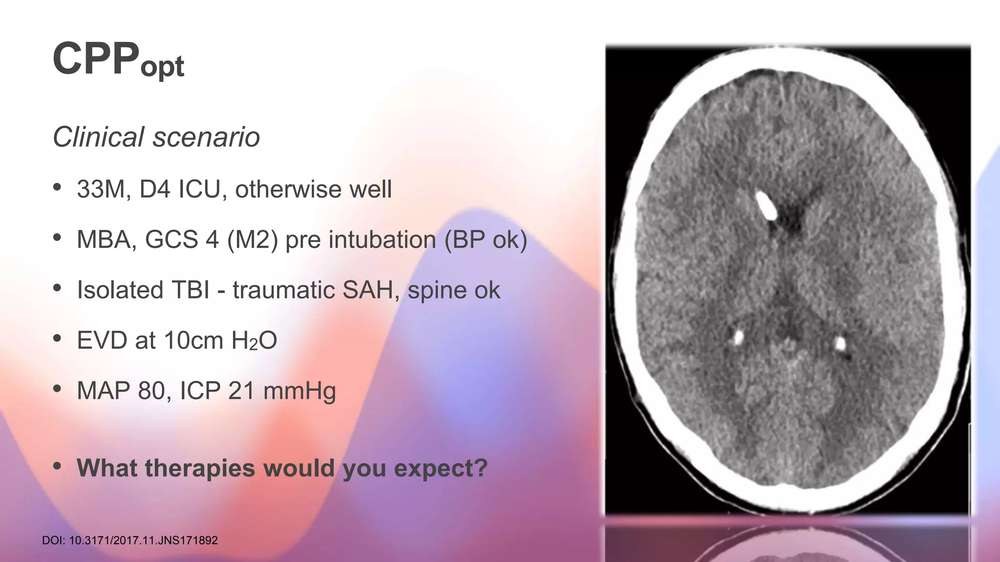 CPPopt
Clinical scenario
• 33M, D4 ICU, otherwise well
• MBA, GCS 4 (M2) pre intubation (BP ok)
• Isolated TBI - traumatic SAH, spine ok
• EVD at 10cm H2O
• MAP 80, ICP 21 mmHg
• What therapies would you expect?
DOI: 10.3171/2017.11.JNS171892
 