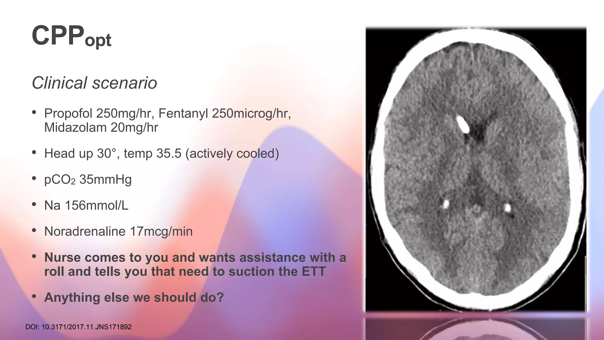 CPPopt
Clinical scenario
• Propofol 250mg/hr, Fentanyl 250microg/hr,
Midazolam 20mg/hr
• Head up 30°, temp 35.5 (actively cooled)
• pCO2 35mmHg
• Na 156mmol/L
• Noradrenaline 17mcg/min
• Nurse comes to you and wants assistance with a
roll and tells you that need to suction the ETT
• Anything else we should do?
DOI: 10.3171/2017.11.JNS171892
 