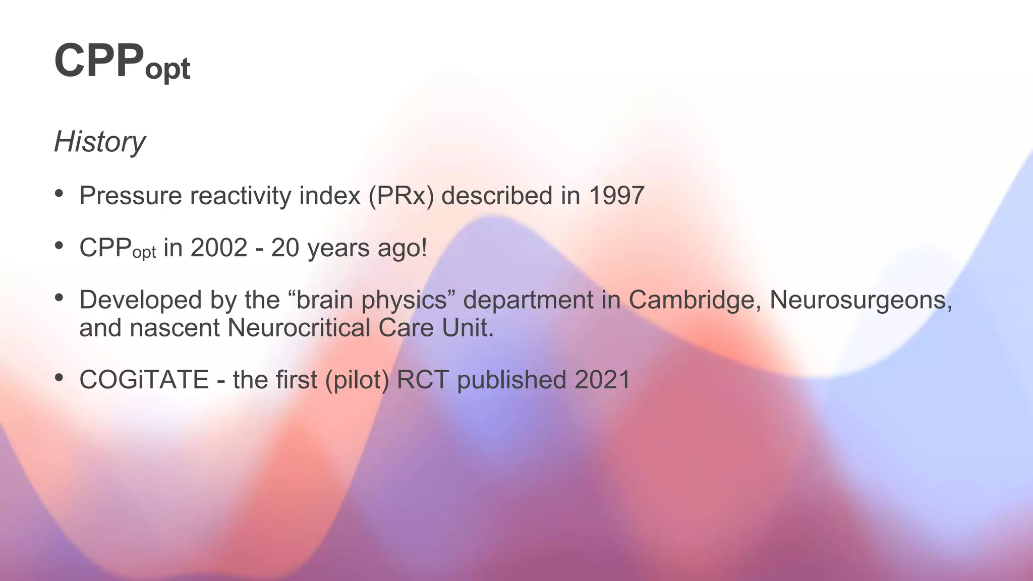 CPPopt
History
• Pressure reactivity index (PRx) described in 1997
• CPPopt in 2002 - 20 years ago!
• Developed by the “brain physics” department in Cambridge, Neurosurgeons,
and nascent Neurocritical Care Unit.
• COGiTATE - the first (pilot) RCT published 2021
 