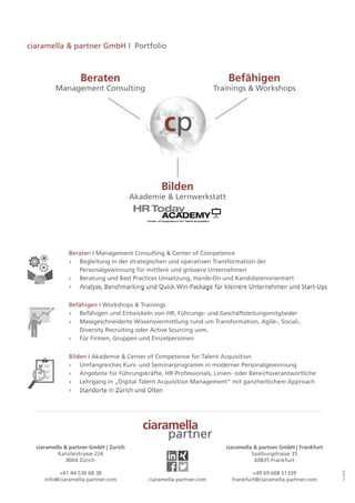 ciaramella & partner GmbH | Zurich
Kanzleistrasse 224
8004 Zürich
+41 44 536 68 38
info@ciaramella-partner.com
ciaramella & partner GmbH | Frankfurt
Saalburgstrasse 35
60835 Frankfurt
+49 69 608 51339
frankfurt@ciaramella-partner.comciaramella-partner.com
ciaramella
partner
12.2018
Bilden
Akademie & Lernwerkstatt
Beraten
Management Consulting
Befähigen
Trainings & Workshops
cp
Beraten I Management Consulting & Center of Competence
»» Begleitung in der strategischen und operativen Transformation der
Personalgewinnung für mittlere und grössere Unternehmen
»» Beratung und Best Practices Umsetzung. Hands-On und Kandidatenorientiert
»» Analyse, Benchmarking und Quick-Win-Package für kleinere Unternehmen und Start-Ups
Beraten I Management Consulting & Center of Competence
»» Begleitung in der strategischen und operativen Transformation der
Personalgewinnung für mittlere und grössere Unternehmen
»» Beratung und Best Practices Umsetzung. Hands-On und Kandidatenorientiert
»» Analyse, Benchmarking und Quick-Win-Package für kleinere Unternehmen und Start-Ups
Beraten I Management Consulting & Center of Competence
»» Begleitung in der strategischen und operativen Transformation der
Personalgewinnung für mittlere und grössere Unternehmen
»» Beratung und Best Practices Umsetzung. Hands-On und Kandidatenorientiert
»» Analyse, Benchmarking und Quick-Win-Package für kleinere Unternehmen und Start-Ups
Beraten I Management Consulting & Center of Competence
»» Begleitung in der strategischen und operativen Transformation der
Personalgewinnung für mittlere und grössere Unternehmen
»» Beratung und Best Practices Umsetzung. Hands-On und Kandidatenorientiert
»» Analyse, Benchmarking und Quick-Win-Package für kleinere Unternehmen und Start-Ups
Befähigen I Workshops & Trainings
»» Befähigen und Entwickeln von HR, Führungs- und Geschäftsleitungsmitglieder
»» Massgeschneiderte Wissensvermittlung rund um Transformation, Agile-, Social-,
Diversity Recruiting oder Active Sourcing uvm.
»» Für Firmen, Gruppen und Einzelpersonen
Befähigen I Workshops & Trainings
»» Befähigen und Entwickeln von HR, Führungs- und Geschäftsleitungsmitglieder
»» Massgeschneiderte Wissensvermittlung rund um Transformation, Agile-, Social-,
Diversity Recruiting oder Active Sourcing uvm.
»» Für Firmen, Gruppen und Einzelpersonen
Befähigen I Workshops & Trainings
»» Befähigen und Entwickeln von HR, Führungs- und Geschäftsleitungsmitglieder
»» Massgeschneiderte Wissensvermittlung rund um Transformation, Agile-, Social-,
Diversity Recruiting oder Active Sourcing uvm.
»» Für Firmen, Gruppen und Einzelpersonen
Befähigen I Workshops & Trainings
»» Befähigen und Entwickeln von HR, Führungs- und Geschäftsleitungsmitglieder
»» Massgeschneiderte Wissensvermittlung rund um Transformation, Agile-, Social-,
Diversity Recruiting oder Active Sourcing uvm.
»» Für Firmen, Gruppen und Einzelpersonen
Bilden I Akademie & Center of Competence for Talent Acquisition
»» Umfangreiches Kurs- und Seminarprogramm in moderner Personalgewinnung
»» Angebote für Führungskräfte, HR Professionals, Linien- oder Bereichsverantwortliche
»» Lehrgang in „Digital Talent Acquisition Management“ mit ganzheitlichem Approach
»» Standorte in Zürich und Olten
Bilden I Akademie & Center of Competence for Talent Acquisition
»» Umfangreiches Kurs- und Seminarprogramm in moderner Personalgewinnung
»» Angebote für Führungskräfte, HR Professionals, Linien- oder Bereichsverantwortliche
»» Lehrgang in „Digital Talent Acquisition Management“ mit ganzheitlichem Approach
»» Standorte in Zürich und Olten
Bilden I Akademie & Center of Competence for Talent Acquisition
»» Umfangreiches Kurs- und Seminarprogramm in moderner Personalgewinnung
»» Angebote für Führungskräfte, HR Professionals, Linien- oder Bereichsverantwortliche
»» Lehrgang in „Digital Talent Acquisition Management“ mit ganzheitlichem Approach
»» Standorte in Zürich und Olten
Bilden I Akademie & Center of Competence for Talent Acquisition
»» Umfangreiches Kurs- und Seminarprogramm in moderner Personalgewinnung
»» Angebote für Führungskräfte, HR Professionals, Linien- oder Bereichsverantwortliche
»» Lehrgang in „Digital Talent Acquisition Management“ mit ganzheitlichem Approach
»» Standorte in Zürich und Olten
ciaramella & partner GmbH I Portfolio
 