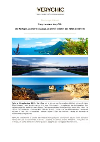 Communiqué de presse 
Coup de coeur VeryChic 
« Le Portugal, une terre sauvage, un climat idéal et des hôtels de rêve ! » 
------------------------------------------------------------------------- 
Paris, le 11 septembre 2012 - VeryChic est le site de ventes privées d’hôtels extraordinaires. 
Sélectionnées avec le plus grand soin par des experts, ces adresses exceptionnelles sont 
idéales pour des week-ends et séjours. Ces ventes privées proposent des réductions allant de 
-30% à -70% pour des hôtels de 4 et 5 étoiles et sont l’assurance de séjourner dans des hôtels 
insolites à des prix incroyables. Service impeccable, localisation idéale et expérience 
inoubliable sont garantis 
VeryChic sélectionne la crème des villes du Portugal pour un moment de pur plaisir dans des 
hôtels de luxe exceptionnels. Cascais, Lisbonne, l’Alentejo, Evora, Madère… VeryChic fait 
redécouvrir cette destination historique aux adeptes de voyages extraordinaires. 
 
