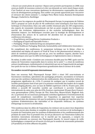 «	
  Encore	
  une	
  année	
  pleine	
  de	
  surprises	
  !	
  Depuis	
  notre	
  première	
  participation	
  en	
  2008,	
  nous	
  
avons	
  pu	
  établir	
  de	
  nouveaux	
  contacts	
  et	
  créer	
  une	
  demande	
  sur	
  notre	
  stand	
  chaque	
  année.	
  
C'est	
  l'endroit	
  où	
  nous	
  rencontrons	
  également	
  les	
  décisionnaires	
  responsables	
  des	
  achats	
  
et/ou	
  du	
  développement	
  packaging.	
  Sans	
  oublier	
  une	
  grande	
  opportunité	
  pour	
  rencontrer	
  
et	
  retrouver	
  des	
  clients	
  existants	
  !	
  »,	
  souligne	
  Petra	
  Maria	
  Conze,	
  Business	
  Development	
  
Manager,	
  Faubel	
  &	
  Co.	
  Nachfolger	
  	
  
En	
  ligne	
  avec	
  les	
  exigences	
  de	
  qualité	
  de	
  Pharmapack	
  Europe,	
  le	
  programme	
  de	
  l’édition	
  
2014	
  a	
  proposé	
  un	
  cycle	
  de	
  plus	
  de	
  40	
  conférences	
  semi-­‐scientiques	
  d’un	
  haut	
  niveau	
  
technique	
  et	
  d’innovation.	
  Dans	
  une	
  salle	
  comble	
  réunissant	
  plus	
  de	
  230	
  congressistes,	
  
des	
   experts	
   de	
   renommée	
   internationale	
   ont	
   fait	
   un	
   point	
   complet	
   des	
   tendances	
   du	
  
marché,	
   des	
   évolutions	
   réglementaires	
   et	
   des	
   avancées	
   technologiques	
   dans	
   des	
  
domaines	
   majeurs.	
   Les	
   thématiques	
   cruciales	
   pour	
   la	
   stratégie	
   de	
   développement	
   et	
  
d’innovation	
   des	
   acteurs	
   de	
   la	
   santé	
  ont	
   été	
   abordées	
   lors	
   de	
   quatre	
   sessions	
   de	
  
conférences	
  très	
  denses	
  :	
  	
  
-­‐	
  «	
  Drug	
  Delivery	
  and	
  Drug/Device	
  Combination	
  Products	
  »	
  	
  
-­‐	
  «	
  Packaging	
  of	
  Liquid	
  and	
  Injectable	
  Forms	
  »	
  	
  
-­‐	
  «	
  Packaging	
  :	
  Proper	
  medicinal	
  drug	
  use	
  and	
  patient	
  safety	
  »	
  
-­‐«	
  Future	
  Healthcare	
  Packaging:	
  Materials,	
  Sustainability	
  and	
  Collaborative	
  Innovation	
  »	
  
En	
   complément	
   des	
   conférences,	
   le	
   symposium	
   technique	
   sur	
   le	
   thème	
   «	
  How	
   to	
  
understand	
  and	
  deploy	
  all	
  aspects	
  of	
  Track	
  &	
  Trace	
  in	
  the	
  pharmaceutical	
  industry	
  »,	
  a	
  
attiré	
   de	
   nombreux	
   participants	
   qui	
   ont	
   pu,	
   avec	
   les	
   meilleurs	
   experts,	
   aborder	
   leurs	
  
problématiques	
  ainsi	
  que	
  les	
  défis	
  technologiques	
  et	
  réglementaires	
  dans	
  ce	
  domaine.	
  	
  
De	
  même,	
  la	
  table	
  ronde	
  «	
  Conduire	
  une	
  croissance	
  durable	
  pour	
  les	
  PME:	
  quels	
  sont	
  les	
  
enjeux	
  de	
  l'innovation	
  responsable	
  dans	
  le	
  secteur	
  de	
  la	
  santé	
  ?	
  »	
  a	
  réuni	
  de	
  nombreux	
  
acteurs	
  (académiques,	
  institutionnels	
  et	
  industriels)	
  qui	
  ont	
  eu	
  l’opportunité	
  de	
  partager	
  
leur	
  point	
  de	
  vue	
  sur	
  ce	
  thème	
  d’importance	
  grandissante	
  dans	
  le	
  secteur	
  de	
  la	
  santé.	
  	
  
Un	
  nombre	
  record	
  d’exposants	
  internationaux	
  	
  
Dans	
   son	
   nouveau	
   Hall,	
   Pharmapack	
   Europe	
   2014	
   a	
   réuni	
   345	
   sous-­‐traitants	
   et	
  
fournisseurs	
  mondiaux,	
  spécialistes	
  des	
  packagings	
  primaires,	
  secondaires	
  et	
  tertiaires	
  
ainsi	
  que	
  des	
  systèmes	
  d’administration	
  des	
  médicaments.	
  Ainsi,	
  l’exposition	
  réalise	
  une	
  
progression	
   significative	
   de	
   +12%.	
   Il	
   convient	
   de	
   souligner	
   que	
   le	
   nombre	
   record	
   de	
  
sociétés	
  participantes	
  tient	
  d’une	
  part	
  à	
  la	
  présence	
  renouvelée	
  des	
  leaders	
  de	
  la	
  supply	
  
chain	
  packaging	
  pharma,	
  avec	
  un	
  taux	
  de	
  fidélité	
  supérieure	
  à	
  86	
  %.	
  D’autre	
  part,	
  cette	
  
édition	
   a	
   accueilli	
   80	
   nouvelles	
   sociétés	
   qui	
   contribuent	
   à	
   accroitre	
   l’audience	
  
internationale	
  du	
  salon	
  avec	
  plus	
  de	
  65%	
  d’acteurs	
  représentant	
  30	
  pays	
  (hors	
  France)	
  :	
  
zone	
   germanophone	
   (20%),	
   Europe	
   de	
   l’Est,	
   Etats-­‐Unis,	
   Moyen-­‐Orient,	
   Maghreb	
   Asie,	
  
etc.	
  La	
  présence	
  de	
  ces	
  nouveaux	
  participants	
  contribue	
  également	
  à	
  l’enrichissement	
  du	
  
panel	
   de	
   compétences	
   rassemblées	
   sur	
   l’exposition	
   en	
   apportant	
   leur	
   expertise	
  
notamment	
  dans	
  des	
  domaines	
  tels	
  que	
  les	
  polymères,	
  le	
  moulage	
  par	
  injection	
  pour	
  les	
  
systèmes	
   d’administration	
   des	
   injectables	
   et	
   les	
   dispositifs	
   médicaux,	
   les	
   systèmes	
  
d’étiquetage	
  ou	
  encore	
  la	
  sérialisation.	
  
Très	
  nombreux	
  dans	
  les	
  allées	
  de	
  l’exposition,	
  les	
  visiteurs	
  ont	
  eu	
  ainsi	
  à	
  leur	
  disposition	
  
une	
  offre	
  encore	
  plus	
  étendue	
  et	
  complète	
  de	
  produits,	
  de	
  services	
  et	
  de	
  technologies	
  à	
  
la	
  pointe	
  de	
  l’innovation	
  pour	
  les	
  systèmes	
  d’administration	
  et	
  les	
  conditionnements	
  des	
  
produits	
  de	
  santé.	
  Pour	
  la	
  première	
  fois,	
  ils	
  ont	
  pu	
  découvrir	
  sur	
  l’Innovation	
  Gallery	
  les	
  
dernières	
   innovations	
   introduites	
   sur	
   le	
   marché	
   par	
   les	
   exposants,	
   y	
   compris	
   les	
  
produits	
   présentés	
   au	
   concours	
   des	
   Pharmapack	
   Awards.	
   Ce	
   nouvel	
   espace	
   de	
   veille	
  
technologique	
  a	
  remporté	
  un	
  vif	
  succès	
  à	
  la	
  fois	
  par	
  le	
  nombre	
  de	
  nouveautés	
  présentées	
  
(19	
  produits)	
  et	
  la	
  forte	
  affluence	
  du	
  public.	
  	
  
 