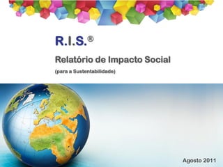 R. I. S.®
                            Relatório de Impacto Social




R.I.S.
Relatório de Impacto Social
(para a Sustentabilidade)




                                      Agosto 2011
 