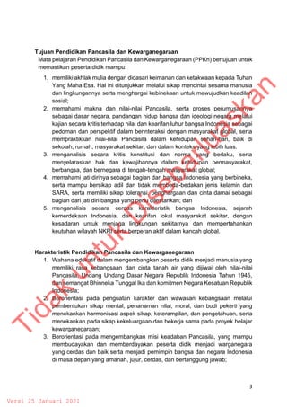 3
Tujuan Pendidikan Pancasila dan Kewarganegaraan
Mata pelajaran Pendidikan Pancasila dan Kewarganegaraan (PPKn) bertujuan untuk
memastikan peserta didik mampu:
1. memiliki akhlak mulia dengan didasari keimanan dan ketakwaan kepada Tuhan
Yang Maha Esa. Hal ini ditunjukkan melalui sikap mencintai sesama manusia
dan lingkungannya serta menghargai kebinekaan untuk mewujudkan keadilan
sosial;
2. memahami makna dan nilai-nilai Pancasila, serta proses perumusannya
sebagai dasar negara, pandangan hidup bangsa dan ideologi negara melalui
kajian secara kritis terhadap nilai dan kearifan luhur bangsa Indonesia sebagai
pedoman dan perspektif dalam berinteraksi dengan masyarakat global, serta
mempraktikkan nilai-nilai Pancasila dalam kehidupan sehari-hari, baik di
sekolah, rumah, masyarakat sekitar, dan dalam konteks yang lebih luas.
3. menganalisis secara kritis konstitusi dan norma yang berlaku, serta
menyelaraskan hak dan kewajibannya dalam kehidupan bermasyarakat,
berbangsa, dan bernegara di tengah-tengah masyarakat global;
4. memahami jati dirinya sebagai bagian dari bangsa Indonesia yang berbineka,
serta mampu bersikap adil dan tidak membeda-bedakan jenis kelamin dan
SARA, serta memiliki sikap toleransi, penghargaan dan cinta damai sebagai
bagian dari jati diri bangsa yang perlu dilestarikan; dan
5. menganalisis secara cerdas karakteristik bangsa Indonesia, sejarah
kemerdekaan Indonesia, dan kearifan lokal masyarakat sekitar, dengan
kesadaran untuk menjaga lingkungan sekitarnya dan mempertahankan
keutuhan wilayah NKRI serta berperan aktif dalam kancah global.
Karakteristik Pendidikan Pancasila dan Kewarganegaraan
1. Wahana edukatif dalam mengembangkan peserta didik menjadi manusia yang
memiliki rasa kebangsaan dan cinta tanah air yang dijiwai oleh nilai-nilai
Pancasila, Undang Undang Dasar Negara Republik Indonesia Tahun 1945,
dan semangat Bhinneka Tunggal Ika dan komitmen Negara Kesatuan Republik
Indonesia;
2. Berorientasi pada penguatan karakter dan wawasan kebangsaan melalui
pembentukan sikap mental, penanaman nilai, moral, dan budi pekerti yang
menekankan harmonisasi aspek sikap, keterampilan, dan pengetahuan, serta
menekankan pada sikap kekeluargaan dan bekerja sama pada proyek belajar
kewarganegaraan;
3. Berorientasi pada mengembangkan misi keadaban Pancasila, yang mampu
membudayakan dan memberdayakan peserta didik menjadi warganegara
yang cerdas dan baik serta menjadi pemimpin bangsa dan negara Indonesia
di masa depan yang amanah, jujur, cerdas, dan bertanggung jawab;
T
i
d
a
k
u
n
t
u
k
D
i
s
e
b
a
r
l
u
a
s
k
a
n
Versi 25 Januari 2021
 
